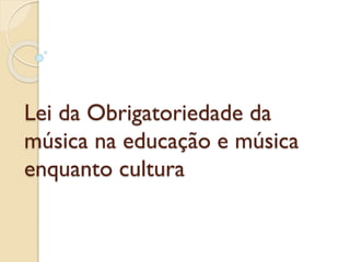 Lei da Obrigatoriedade da
música na educação e música
enquanto cultura

 