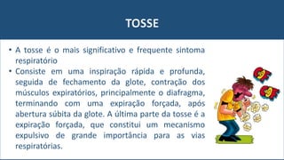 TOSSE
• A tosse é o mais significativo e frequente sintoma
respiratório
• Consiste em uma inspiração rápida e profunda,
seguida de fechamento da glote, contração dos
músculos expiratórios, principalmente o diafragma,
terminando com uma expiração forçada, após
abertura súbita da glote. A última parte da tosse é a
expiração forçada, que constitui um mecanismo
expulsivo de grande importância para as vias
respiratórias.
 