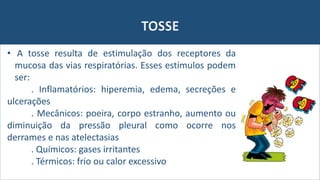 TOSSE
• A tosse resulta de estimulação dos receptores da
mucosa das vias respiratórias. Esses estímulos podem
ser:
. Inflamatórios: hiperemia, edema, secreções e
ulcerações
. Mecânicos: poeira, corpo estranho, aumento ou
diminuição da pressão pleural como ocorre nos
derrames e nas atelectasias
. Químicos: gases irritantes
. Térmicos: frio ou calor excessivo
 