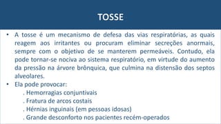 TOSSE
• A tosse é um mecanismo de defesa das vias respiratórias, as quais
reagem aos irritantes ou procuram eliminar secreções anormais,
sempre com o objetivo de se manterem permeáveis. Contudo, ela
pode tornar-se nociva ao sistema respiratório, em virtude do aumento
da pressão na árvore brônquica, que culmina na distensão dos septos
alveolares.
• Ela pode provocar:
. Hemorragias conjuntivais
. Fratura de arcos costais
. Hérnias inguinais (em pessoas idosas)
. Grande desconforto nos pacientes recém-operados
 