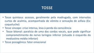TOSSE
• Tosse quintosa: acessos, geralmente pela madrugada, com intervalos
curtos de acalmia, acompanhada de vômito e sensação de asfixia (Ex:
coqueluche)
• Tosse síncope: crise intensa, leva à perda da consciência
• Tosse bitonal: paralisia de uma das cordas vocais, que pode significar
comprometimento do nervo laríngeo inferior (situado à esquerda do
mediastino médio inferior)
• Tosse psicogênica: fator emocional
 