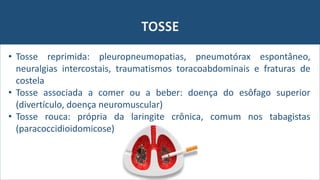 TOSSE
• Tosse reprimida: pleuropneumopatias, pneumotórax espontâneo,
neuralgias intercostais, traumatismos toracoabdominais e fraturas de
costela
• Tosse associada a comer ou a beber: doença do esôfago superior
(divertículo, doença neuromuscular)
• Tosse rouca: própria da laringite crônica, comum nos tabagistas
(paracoccidioidomicose)
 