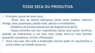 TOSSE SECA OU PRODUTIVA
• Principais causas de tosse seca:
. Áreas fora da árvore brônquica como canal auditivo externo,
faringe, seios paranasais, palato mole, pleura e o mediastino.
. Inibidores da Enzima Conversora de Angiotensina (ECA)
. Corpo estranho nas vias respiratórias (tosse seca quase contínua,
rebelde ao tratamento; e em fase mais tardia torna-se mais branda,
passando à produtiva, se tiver inflamação)
• Tosse seca que não cede à medicação comum pode ser equivalente à
asma e deve ser tratada como tal.
 