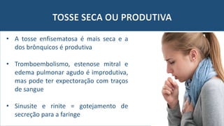 TOSSE SECA OU PRODUTIVA
• A tosse enfisematosa é mais seca e a
dos brônquicos é produtiva
• Tromboembolismo, estenose mitral e
edema pulmonar agudo é improdutiva,
mas pode ter expectoração com traços
de sangue
• Sinusite e rinite = gotejamento de
secreção para a faringe
 