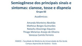 Semiogênese dos principais sinais e
sintomas: cianose, tosse e dispneia
Grupo 02
Acadêmicos:
Amanda Monteiro Abrahão
Matheus Borges Guimarães
Natasha Alvarenga Siqueira
Thiago Melanias Araújo de Oliveira
Vanessa Camilo Ferreira
FAMED – Faculdade de Medicina da Universidade de Rio Verde
Campus Aparecida de Goiânia - Goiás
 