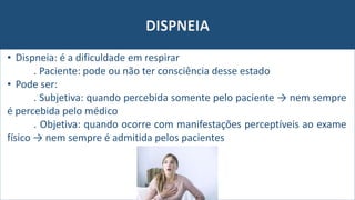 DISPNEIA
• Dispneia: é a dificuldade em respirar
. Paciente: pode ou não ter consciência desse estado
• Pode ser:
. Subjetiva: quando percebida somente pelo paciente → nem sempre
é percebida pelo médico
. Objetiva: quando ocorre com manifestações perceptíveis ao exame
físico → nem sempre é admitida pelos pacientes
 