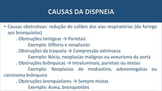 CAUSAS DA DISPNEIA
• Causas obstrutivas: redução do calibre das vias respiratórias (da faringe
aos bronquíolos)
. Obstruções laríngeas → Parietais
Exemplo: Difteria e neoplasias
. Obstruções da traqueia → Compressão extrínseca
Exemplo: Bócio, neoplasias malignas ou aneurisma da aorta
. Obstruções brônquicas → Intraluminais, parietais ou mistas
Exemplo: Neoplasias do mediastino, adenomegalias ou
carcinoma brônquico
. Obstruções bronquiolares → Sempre mistas
Exemplo: Asma, bronquiolites
 