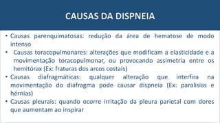 CAUSAS DA DISPNEIA
• Causas parenquimatosas: redução da área de hematose de modo
intenso
• Causas toracopulmonares: alterações que modificam a elasticidade e a
movimentação toracopulmonar, ou provocando assimetria entre os
hemitórax (Ex: fraturas dos arcos costais)
• Causas diafragmáticas: qualquer alteração que interfira na
movimentação do diafragma pode causar dispneia (Ex: paralisias e
hérnias)
• Causas pleurais: quando ocorre irritação da pleura parietal com dores
que aumentam ao inspirar
 