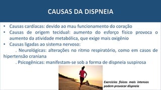 CAUSAS DA DISPNEIA
• Causas cardíacas: devido ao mau funcionamento do coração
• Causas de origem tecidual: aumento do esforço físico provoca o
aumento da atividade metabólica, que exige mais oxigênio
• Causas ligadas ao sistema nervoso:
. Neurológicas: alterações no ritmo respiratório, como em casos de
hipertensão craniana
. Psicogênicas: manifestam-se sob a forma de dispneia suspirosa
Exercícios físicos mais intensos
podem provocar dispneia
 