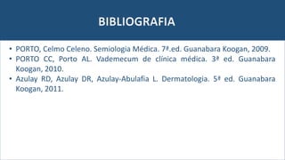 BIBLIOGRAFIA
• PORTO, Celmo Celeno. Semiologia Médica. 7ª.ed. Guanabara Koogan, 2009.
• PORTO CC, Porto AL. Vademecum de clínica médica. 3ª ed. Guanabara
Koogan, 2010.
• Azulay RD, Azulay DR, Azulay-Abulafia L. Dermatologia. 5ª ed. Guanabara
Koogan, 2011.
 