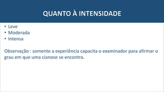 QUANTO À INTENSIDADE
• Leve
• Moderada
• Intensa
Observação : somente a experiência capacita o examinador para afirmar o
grau em que uma cianose se encontra.
 