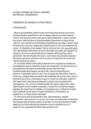 ALUNO: LEANDRO DE SOUZA CAMARGO
MATRÍCULA: 201020542211
CORREÇÕES DE IMAGENS SATELITÁRIAS
INTRODUÇÃO
Muitos dos problemas identificados nas fotografias aéreas ocorrem de
formas bastante semelhantes com as imagens digitais de sensoriamento
remoto. São várias as fontes que geram esses problemas, a maioria devido
aos erros e defeitos que os sensores possam apresentar ao longo de sua
vida útil, e por perdas de estabilidade da plataforma que aloja o sensor. Mas
há fontes de erros que independem da plataforma ou mau funcionamento do
sensor. A atmosfera é uma dessas fontes externas de erros, que pode gerar
com intensidades diferentes, severas distorções nos dados das imagens. No
conjunto, os erros ou distorções que as imagens estão sujeitas, vão se
apresentar nas deformações de escala, incorreções nas posições espaciais
dos pixels, perda de contraste entre os alvos ou registros incorretos dos
valores digitais dos pixels.
As correções dessas distorções fazem parte do conjunto de funções de
processamento que se denomina de pré-processamento. As técnicas de pré-
processamento são assim denominadas, porque elas não visam
transformações das imagens, as quais têm, como principal objetivo,
melhorar a qualidade visual da cena. As correções dos diferentes tipos de
erros que a imagem pode apresentar são modeladas de acordo com o tipo da
estrutura dos erros, conhecendo-se qual é a fonte de distorção. Constitui
uma importante etapa de processamento, porque nos processamentos
subseqüentes, tais como as transformações de realces espectrais, essas
imperfeições seriam também realçadas. A ordem da correção da imagem
depende dos objetivos do trabalho ou da pesquisa que o intérprete propôs
fazer, podendo iniciar pela correção radiométrica, atmosférica ou
geométrica, ou todas serem realizadas
As técnicas de pré-processamento são, essencialmente, funções
operacionais para remover ou corrigir os erros e as distorções introduzidos
nas imagens pelos sistemas sensores devidos a erros instrumentais (ruídos
espúrios), às interferências da atmosfera (erros radiométricos) e à
geometria de imageamento (distorções geométricas).
 