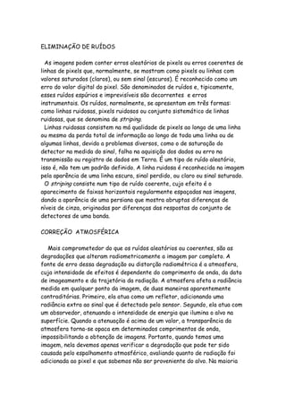 ELIMINAÇÃO DE RUÍDOS
As imagens podem conter erros aleatórios de pixels ou erros coerentes de
linhas de pixels que, normalmente, se mostram como pixels ou linhas com
valores saturados (claros), ou sem sinal (escuros). É reconhecido como um
erro do valor digital do pixel. São denominados de ruídos e, tipicamente,
esses ruídos espúrios e imprevisíveis são decorrentes e erros
instrumentais. Os ruídos, normalmente, se apresentam em três formas:
como linhas ruidosas, pixels ruidosos ou conjunto sistemático de linhas
ruidosas, que se denomina de striping.
Linhas ruidosas consistem na má qualidade de pixels ao longo de uma linha
ou mesmo da perda total de informação ao longo de toda uma linha ou de
algumas linhas, devido a problemas diversos, como o de saturação do
detector na medida do sinal, falha na aquisição dos dados ou erro na
transmissão ou registro de dados em Terra. É um tipo de ruído aleatório,
isso é, não tem um padrão definido. A linha ruidosa é reconhecida na imagem
pela aparência de uma linha escura, sinal perdido, ou claro ou sinal saturado.
O striping consiste num tipo de ruído coerente, cujo efeito é o
aparecimento de faixas horizontais regularmente espaçadas nas imagens,
dando a aparência de uma persiana que mostra abruptas diferenças de
níveis de cinza, originadas por diferenças das respostas do conjunto de
detectores de uma banda.
CORREÇÃO ATMOSFÉRICA
Mais comprometedor do que os ruídos aleatórios ou coerentes, são as
degradações que alteram radiometricamente a imagem por completo. A
fonte de erro dessa degradação ou distorção radiométrica é a atmosfera,
cuja intensidade de efeitos é dependente do comprimento de onda, da data
de imageamento e da trajetória da radiação. A atmosfera afeta a radiância
medida em qualquer ponto da imagem, de duas maneiras aparentemente
contraditórias. Primeiro, ela atua como um refletor, adicionando uma
radiância extra ao sinal que é detectado pelo sensor. Segundo, ela atua com
um absorvedor, atenuando a intensidade de energia que ilumina o alvo na
superfície. Quando a atenuação é acima de um valor, a transparência da
atmosfera torna-se opaca em determinados comprimentos de onda,
impossibilitando a obtenção de imagens. Portanto, quando temos uma
imagem, nela devemos apenas verificar a degradação que pode ter sido
causada pelo espalhamento atmosférico, avaliando quanto de radiação foi
adicionada ao pixel e que sabemos não ser proveniente do alvo. Na maioria
 
