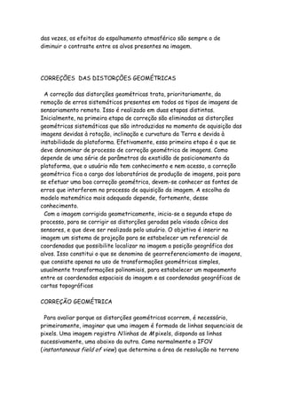 das vezes, os efeitos do espalhamento atmosférico são sempre o de
diminuir o contraste entre os alvos presentes na imagem.
CORREÇÕES DAS DISTORÇÕES GEOMÉTRICAS
A correção das distorções geométricas trata, prioritariamente, da
remoção de erros sistemáticos presentes em todos os tipos de imagens de
sensoriamento remoto. Isso é realizado em duas etapas distintas.
Inicialmente, na primeira etapa de correção são eliminadas as distorções
geométricas sistemáticas que são introduzidas no momento de aquisição das
imagens devidas à rotação, inclinação e curvatura da Terra e devida à
instabilidade da plataforma. Efetivamente, essa primeira etapa é o que se
deve denominar de processo de correção geométrica de imagens. Como
depende de uma série de parâmetros da exatidão de posicionamento da
plataforma, que o usuário não tem conhecimento e nem acesso, a correção
geométrica fica a cargo dos laboratórios de produção de imagens, pois para
se efetuar uma boa correção geométrica, devem-se conhecer as fontes de
erros que interferem no processo de aquisição da imagem. A escolha do
modelo matemático mais adequado depende, fortemente, desse
conhecimento.
Com a imagem corrigida geometricamente, inicia-se a segunda etapa do
processo, para se corrigir as distorções geradas pela visada cônica dos
sensores, e que deve ser realizada pelo usuário. O objetivo é inserir na
imagem um sistema de projeção para se estabelecer um referencial de
coordenadas que possibilite localizar na imagem a posição geográfica dos
alvos. Isso constitui o que se denomina de georreferenciamento de imagens,
que consiste apenas no uso de transformações geométricas simples,
usualmente transformações polinomiais, para estabelecer um mapeamento
entre as coordenadas espaciais da imagem e as coordenadas geográficas de
cartas topográficas
CORREÇÃO GEOMÉTRICA
Para avaliar porque as distorções geométricas ocorrem, é necessário,
primeiramente, imaginar que uma imagem é formada de linhas sequenciais de
pixels. Uma imagem registra N linhas de M pixels, dispondo as linhas
sucessivamente, uma abaixo da outra. Como normalmente o IFOV
(instantaneous field of view) que determina a área de resolução no terreno
 