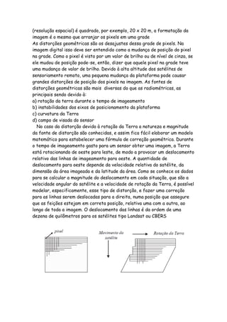 (resolução espacial) é quadrado, por exemplo, 20 x 20 m, a formatação da
imagem é o mesmo que arranjar os pixels em uma grade
As distorções geométricas são os desajustes dessa grade de pixels. Na
imagem digital isso deve ser entendido como a mudança de posição do pixel
na grade. Como o pixel é visto por um valor de brilho ou de nível de cinza, se
ele mudou de posição pode-se, então, dizer que aquele pixel na grade teve
uma mudança de valor de brilho. Devido à alta altitude dos satélites de
sensoriamento remoto, uma pequena mudança da plataforma pode causar
grandes distorções de posição dos pixels na imagem. As fontes de
distorções geométricas são mais diversas do que as radiométricas, as
principais sendo devido à:
a) rotação da terra durante o tempo de imageamento
b) instabilidades dos eixos de posicionamento da plataforma
c) curvatura da Terra
d) campo de visada do sensor
No caso da distorção devido à rotação da Terra a natureza e magnitude
da fonte de distorção são conhecidas, e assim fica fácil elaborar um modelo
matemático para estabelecer uma fórmula de correção geométrica. Durante
o tempo de imageamento gasto para um sensor obter uma imagem, a Terra
está rotacionando de oeste para leste, de modo a provocar um deslocamento
relativo das linhas de imageamento para oeste. A quantidade de
deslocamento para oeste depende da velocidade relativa do satélite, da
dimensão da área imageada e da latitude da área. Como se conhece os dados
para se calcular a magnitude do deslocamento em cada situação, que são a
velocidade angular do satélite e a velocidade de rotação da Terra, é possível
modelar, especificamente, esse tipo de distorção, e fazer uma correção
para as linhas serem deslocadas para a direita, numa posição que assegure
que as feições estejam em correta posição, relativa uma com a outra, ao
longo de toda a imagem. O deslocamento das linhas é da ordem de uma
dezena de quilômetros para os satélites tipo Landsat ou CBERS
 