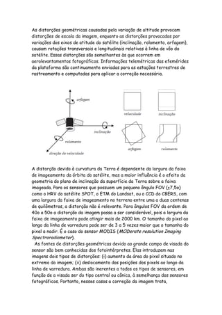 As distorções geométricas causadas pela variação de altitude provocam
distorções de escala da imagem, enquanto as distorções provocadas por
variações dos eixos de atitude do satélite (inclinação, rolamento, arfagem),
causam rotações transversais e longitudinais relativas à linha de vôo do
satélite. Essas distorções são semelhantes às que ocorrem em
aerolevantamentos fotográficos. Informações telemétricas das efemérides
da plataforma são continuamente enviadas para as estações terrestres de
rastreamento e computadas para aplicar a correção necessária.
A distorção devido à curvatura da Terra é dependente da largura da faixa
de imageamento da órbita do satélite, mas a maior influência é o efeito da
geometria do plano de inclinação da superfície da Terra sobre a faixa
imageada. Para os sensores que possuem um pequeno ângulo FOV (±7,5o)
como o HRV do satélite SPOT, o ETM do Landsat, ou o CCD do CBERS, com
uma largura da faixa de imageamento no terreno entre uma a duas centenas
de quilômetros, a distorção não é relevante. Para ângulos FOV da ordem de
40o a 50o a distorção da imagem passa a ser considerável, pois a largura da
faixa de imageamento pode atingir mais de 2000 km. O tamanho do pixel ao
longo da linha de varredura pode ser de 3 a 5 vezes maior que o tamanho do
pixel a nadir. É o caso do sensor MODIS (MODerate resolution Imaging
Spectroradiometer).
As fontes de distorções geométricas devido ao grande campo de visada do
sensor são bem conhecidas dos fotointérpretes. Elas introduzem nas
imagens dois tipos de distorções: (i) aumento da área do pixel situado no
extremo da imagem; (ii) deslocamento das posições dos pixels ao longo da
linha de varredura. Ambas são inerentes a todos os tipos de sensores, em
função de a visada ser do tipo central ou cônica, à semelhança dos sensores
fotográficos. Portanto, nesses casos a correção da imagem trata,
 