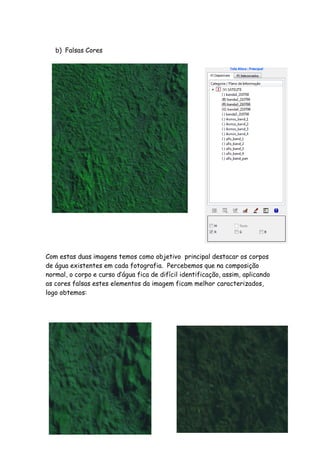 b) Falsas Cores
Com estas duas imagens temos como objetivo principal destacar os corpos
de água existentes em cada fotografia. Percebemos que na composição
normal, o corpo e curso d’água fica de difícil identificação, assim, aplicando
as cores falsas estes elementos da imagem ficam melhor caracterizados,
logo obtemos:
 