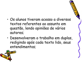 Os alunos tiveram acesso a diversos textos referentes ao assunto em questão, lendo opiniões de vários autores; Desenvolveram o trabalho em duplas, redigindo após cada texto lido, seus entendimentos; 