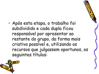 Após esta etapa, o trabalho foi subdividido e cada dupla ficou responsável por apresentar ao restante do grupo, da forma mais criativa possível e, utilizando os recursos que julgassem oportunos, os seguintes títulos:  