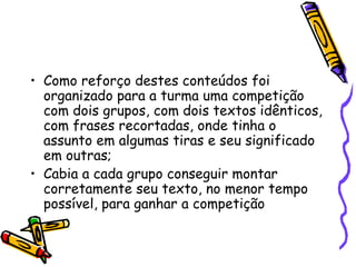 Como reforço destes conteúdos foi organizado para a turma uma competição  com dois grupos, com dois textos idênticos, com frases recortadas, onde tinha o assunto em algumas tiras e seu significado em outras; Cabia a cada grupo conseguir montar corretamente seu texto, no menor tempo possível, para ganhar a competição 