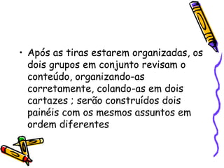 Após as tiras estarem organizadas, os dois grupos em conjunto revisam o conteúdo, organizando-as corretamente, colando-as em dois cartazes ; serão construídos dois painéis com os mesmos assuntos em ordem diferentes  