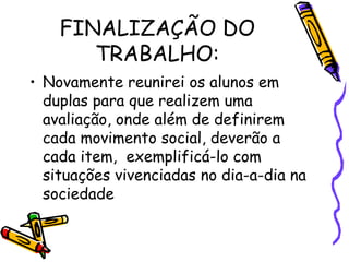 FINALIZAÇÃO DO TRABALHO: Novamente reunirei os alunos em duplas para que realizem uma avaliação, onde além de definirem cada movimento social, deverão a cada item,  exemplificá-lo com situações vivenciadas no dia-a-dia na sociedade 