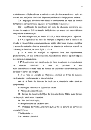 10
acidentes com múltiplas vítimas, a partir da construção de mapas de risco regionais
e locais e da adoção de protocolos de prevenção,atenção e mitigação dos eventos;
XIII - regulação articulada entre todos os componentes da Rede de Atenção
às Urgências com garantia da equidade e integralidade do cuidado; e
XIV - qualificação da assistência por meio da educação permanente das
equipes de saúde do SUS na Atenção às Urgências, em acordo com os princípios da
integralidade e humanização.
Art. 3º Fica organizada, no âmbito do SUS, a Rede de Atenção às Urgências.
§ 1 º A organização da Rede de Atenção às Urgências tem a finalidade de
articular e integrar todos os equipamentos de saúde, objetivando ampliar e qualificar
o acesso humanizado e integral aos usuários em situação de urgência e emergência
nos serviços de saúde, de forma ágil e oportuna.
§ 2º A Rede de Atenção às Urgências deve ser implementada,
gradativamente, em todo território nacional, respeitando-se critérios epidemiológicos
e de densidade populacional.
§ 3º O acolhimento com classificação do risco, a qualidade e a resolutividade
na atenção constituem a base do processo e dos
fluxos assistenciais de toda Rede de Atenção às Urgências e devem ser requisitos
de todos os pontos de atenção.
§ 4º A Rede de Atenção às Urgências priorizará as linhas de cuidados
cardiovascular, cerebrovascular e traumatológica.
Art. 4º A Rede de Atenção às Urgências é constituída pelos seguintes
componentes:
I - Promoção, Prevenção e Vigilância à Saúde;
II - Atenção Básica em Saúde;
III - Serviço de Atendimento Móvel de Urgência (SAMU 192) e suas Centrais
de Regulação Médica das Urgências;
IV - Sala de Estabilização;
V - Força Nacional de Saúde do SUS;
VI - Unidades de Pronto Atendimento (UPA 24h) e o conjunto de serviços de
urgência 24 horas;
VII - Hospitalar; e
VIII - Atenção Domiciliar.
 