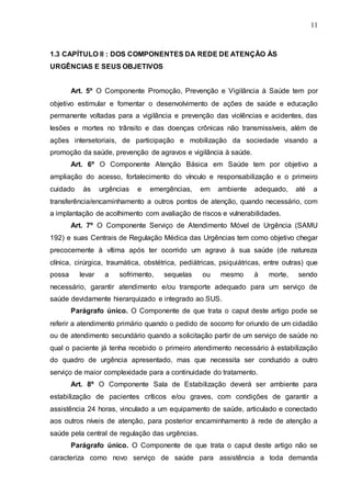11
1.3 CAPÍTULO II : DOS COMPONENTES DA REDE DE ATENÇÃO ÀS
URGÊNCIAS E SEUS OBJETIVOS
Art. 5º O Componente Promoção, Prevenção e Vigilância à Saúde tem por
objetivo estimular e fomentar o desenvolvimento de ações de saúde e educação
permanente voltadas para a vigilância e prevenção das violências e acidentes, das
lesões e mortes no trânsito e das doenças crônicas não transmissíveis, além de
ações intersetoriais, de participação e mobilização da sociedade visando a
promoção da saúde, prevenção de agravos e vigilância à saúde.
Art. 6º O Componente Atenção Básica em Saúde tem por objetivo a
ampliação do acesso, fortalecimento do vínculo e responsabilização e o primeiro
cuidado às urgências e emergências, em ambiente adequado, até a
transferência/encaminhamento a outros pontos de atenção, quando necessário, com
a implantação de acolhimento com avaliação de riscos e vulnerabilidades.
Art. 7º O Componente Serviço de Atendimento Móvel de Urgência (SAMU
192) e suas Centrais de Regulação Médica das Urgências tem como objetivo chegar
precocemente à vítima após ter ocorrido um agravo à sua saúde (de natureza
clínica, cirúrgica, traumática, obstétrica, pediátricas, psiquiátricas, entre outras) que
possa levar a sofrimento, sequelas ou mesmo à morte, sendo
necessário, garantir atendimento e/ou transporte adequado para um serviço de
saúde devidamente hierarquizado e integrado ao SUS.
Parágrafo único. O Componente de que trata o caput deste artigo pode se
referir a atendimento primário quando o pedido de socorro for oriundo de um cidadão
ou de atendimento secundário quando a solicitação partir de um serviço de saúde no
qual o paciente já tenha recebido o primeiro atendimento necessário à estabilização
do quadro de urgência apresentado, mas que necessita ser conduzido a outro
serviço de maior complexidade para a continuidade do tratamento.
Art. 8º O Componente Sala de Estabilização deverá ser ambiente para
estabilização de pacientes críticos e/ou graves, com condições de garantir a
assistência 24 horas, vinculado a um equipamento de saúde, articulado e conectado
aos outros níveis de atenção, para posterior encaminhamento à rede de atenção a
saúde pela central de regulação das urgências.
Parágrafo único. O Componente de que trata o caput deste artigo não se
caracteriza como novo serviço de saúde para assistência a toda demanda
 