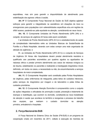 12
espontânea, mas sim para garantir a disponibilidade de atendimento para
estabilização dos agravos críticos à saúde.
Art. 9º O Componente Força Nacional de Saúde do SUS objetiva aglutinar
esforços para garantir a integralidade na assistência em situações de risco ou
emergenciais para populações com vulnerabilidades específicas e/ou em regiões de
difícil acesso, pautando-se pela equidade na atenção, considerando-se seus riscos.
Art. 10. O Componente Unidades de Pronto Atendimento (UPA 24h) e o
conjunto de serviços de urgência 24 horas está assim constituído:
I -a Unidade de Pronto Atendimento (UPA 24 h) é o estabelecimento de saúde
de complexidade intermediária entre as Unidades Básicas de Saúde/Saúde da
Família e a Rede Hospitalar, devendo com estas compor uma rede organizada de
atenção às urgências; e
II - as Unidades de Pronto Atendimento (UPA 24 h) e o conjunto de Serviços
de Urgência 24 Horas não hospitalares devem prestar atendimento resolutivo e
qualificado aos pacientes acometidos por quadros agudos ou agudizados de
natureza clínica e prestar primeiro atendimento aos casos de natureza cirúrgica ou
de trauma, estabilizando os pacientes e realizando a investigação diagnóstica inicial,
definindo, em todos os casos, a necessidade ou não, de encaminhamento a serviços
hospitalares de maior complexidade.
Art. 11. O Componente Hospitalar será constituído pelas Portas Hospitalares
de Urgência, pelas enfermarias de retaguarda, pelos leitos de cuidados intensivos,
pelos serviços de diagnóstico por imagem e de laboratório e pelas linhas de
cuidados prioritárias.
Art. 12. O Componente Atenção Domiciliar é compreendido como o conjunto
de ações integradas e articuladas de promoção à saúde, prevenção e tratamento de
doenças e reabilitação, que ocorrem no domicílio, constituindo-se nova modalidade
de atenção à saúde que acontece no território e reorganiza o processo de trabalho
das equipes, que realizam o cuidado domiciliar na atenção
primária, ambulatorial e hospitalar.
2. Força Nacionaldo SUS
A Força Nacional do Sistema Único de Saúde (FN-SUS) é um programa de
cooperação criado em novembro de 2011, voltado à execução de medidas de
 