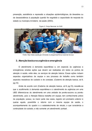 13
prevenção, assistência e repressão a situações epidemiológicas, de desastres ou
de desassistência à população quando for esgotada a capacidade de resposta do
estado ou município.ministerio da saúde (2003).
Figura 2: Força Nacional do SUS
Fonte: http://www.saude.gov.br/acoes -e-programas/forca-nacional-do-sus
3. Atenção basica na urgência e emergência
O atendimento à demanda espontânea e, em especial, às urgências e
emergências envolve ações que devem ser realizadas em todos os pontos de
atenção à saúde, entre eles, os serviços de atenção básica. Essas ações incluem
aspectos organizativos da equipe e seu processo de trabalho como também
aspectos resolutivos de cuidado e de condutas. (Caderno de atenção basica, vol II,
pg.15)
Ainda de acordo com (Caderno de atenção basica, vol II, pg.15), ressalta-se
que o acolhimento à demanda espontânea e o atendimento às urgências em uma
UBS diferencia-se do atendimento em uma unidade de pronto-socorro ou pronto-
atendimento, pois a Atenção Básica trabalha em equipe, tem conhecimento prévio
da população, possui, na maior parte das vezes, registro em prontuário anterior à
queixa aguda, possibilita o retorno com a mesma equipe de saúde, o
acompanhamento do quadro e o estabelecimento de vínculo, o que caracteriza a
continuidade do cuidado, e não somente um atendimento pontual.
 