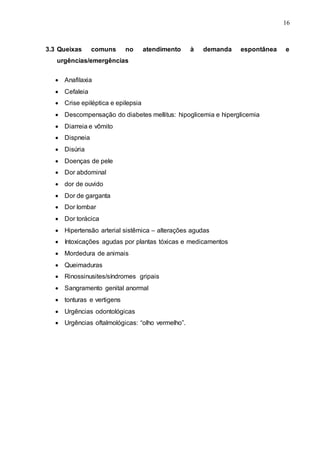 16
3.3 Queixas comuns no atendimento à demanda espontânea e
urgências/emergências
 Anafilaxia
 Cefaleia
 Crise epiléptica e epilepsia
 Descompensação do diabetes mellitus: hipoglicemia e hiperglicemia
 Diarreia e vômito
 Dispneia
 Disúria
 Doenças de pele
 Dor abdominal
 dor de ouvido
 Dor de garganta
 Dor lombar
 Dor torácica
 Hipertensão arterial sistêmica – alterações agudas
 Intoxicações agudas por plantas tóxicas e medicamentos
 Mordedura de animais
 Queimaduras
 Rinossinusites/síndromes gripais
 Sangramento genital anormal
 tonturas e vertigens
 Urgências odontológicas
 Urgências oftalmológicas: “olho vermelho”.
 