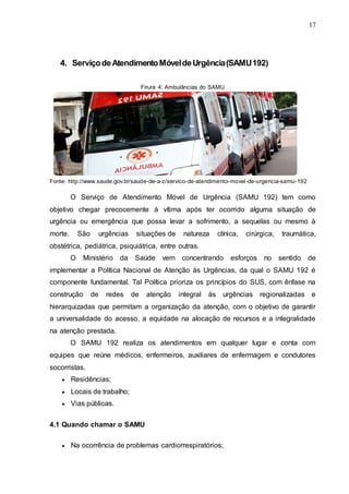 17
4. ServiçodeAtendimentoMóveldeUrgência(SAMU192)
Firura 4: Ambulâncias do SAMU
Fonte: http://www.saude.gov.br/saude-de-a-z/servico-de-atendimento-movel-de-urgencia-samu-192
O Serviço de Atendimento Móvel de Urgência (SAMU 192) tem como
objetivo chegar precocemente à vítima após ter ocorrido alguma situação de
urgência ou emergência que possa levar a sofrimento, a sequelas ou mesmo à
morte. São urgências situações de natureza clínica, cirúrgica, traumática,
obstétrica, pediátrica, psiquiátrica, entre outras.
O Ministério da Saúde vem concentrando esforços no sentido de
implementar a Política Nacional de Atenção às Urgências, da qual o SAMU 192 é
componente fundamental. Tal Política prioriza os princípios do SUS, com ênfase na
construção de redes de atenção integral às urgências regionalizadas e
hierarquizadas que permitam a organização da atenção, com o objetivo de garantir
a universalidade do acesso, a equidade na alocação de recursos e a integralidade
na atenção prestada.
O SAMU 192 realiza os atendimentos em qualquer lugar e conta com
equipes que reúne médicos, enfermeiros, auxiliares de enfermagem e condutores
socorristas.
 Residências;
 Locais de trabalho;
 Vias públicas.
4.1 Quando chamar o SAMU
 Na ocorrência de problemas cardiorrespiratórios;
 