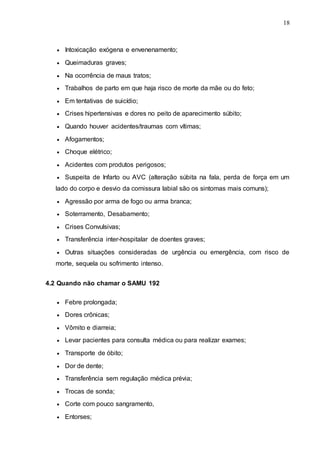 18
 Intoxicação exógena e envenenamento;
 Queimaduras graves;
 Na ocorrência de maus tratos;
 Trabalhos de parto em que haja risco de morte da mãe ou do feto;
 Em tentativas de suicídio;
 Crises hipertensivas e dores no peito de aparecimento súbito;
 Quando houver acidentes/traumas com vítimas;
 Afogamentos;
 Choque elétrico;
 Acidentes com produtos perigosos;
 Suspeita de Infarto ou AVC (alteração súbita na fala, perda de força em um
lado do corpo e desvio da comissura labial são os sintomas mais comuns);
 Agressão por arma de fogo ou arma branca;
 Soterramento, Desabamento;
 Crises Convulsivas;
 Transferência inter-hospitalar de doentes graves;
 Outras situações consideradas de urgência ou emergência, com risco de
morte, sequela ou sofrimento intenso.
4.2 Quando não chamar o SAMU 192
 Febre prolongada;
 Dores crônicas;
 Vômito e diarreia;
 Levar pacientes para consulta médica ou para realizar exames;
 Transporte de óbito;
 Dor de dente;
 Transferência sem regulação médica prévia;
 Trocas de sonda;
 Corte com pouco sangramento,
 Entorses;
 