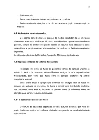 19
 Cólicas renais;
 Transportes inter-hospitalares de pacientes de convênio;
 Todas as demais situações onde não se caracterize urgência ou emergência
médica.
4.3 Atribuições gerais do serviço
De acordo com (Semsa), a atuação do médico regulador dá-se em várias
dimensões, exercendo atividades técnicas, administrativas, gerenciando conflitos e
poderes, sempre no sentido de garantir acesso ao recurso mais adequado a cada
necessidade e propiciando um adequado fluxo de usuários na Rede de Atenção às
Urgências.
As atribuições básicas da Central de Regulação Médica de Urgência são:
4.4 Regulação médica do sistema de urgência
Regulação de todos os fluxos de pacientes vítimas de agravos urgentes à
saúde, do local onde ocorreram até os diferentes serviços da rede regionalizada e
hierarquizada, bem como dos fluxos entre os serviços existentes no âmbito
municipal e regional.
Essa tarefa exige a apropriação dinâmica da situação real de todos os
serviços de urgência do município, de forma a permitir uma distribuição equânime
dos pacientes entre eles e, inclusive, a permuta entre os diferentes níveis de
atenção, para sanar eventuais deficiências.
4.4.1 Cobertura de eventos de risco
Cobertura de atividades esportivas, sociais, culturais diversas, por meio de
apoio direto com equipe no local ou a distância com garantia de canal prioritário de
comunicação.
 
