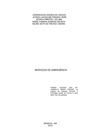 JANDRESSON SOARES DE ARAÚJO
JESSICA JACKELINE PIZANGO MORI
JESSICA PIMENTEL DE LIMA
MARIA FABIANA SAMPAIO BATISTA
NAURA KETH DE FREITAS VIDEIRO
SERVIÇOS DE EMERGÊNCIA
Trabalho solicitado pela enf.
YSABELLA TIENNY PASSOS, da
materia de Atenção Primaria e
Estrategia Saúde da Familia II, para
obter nota de avaliação.
MANAUS - AM
2019
 
