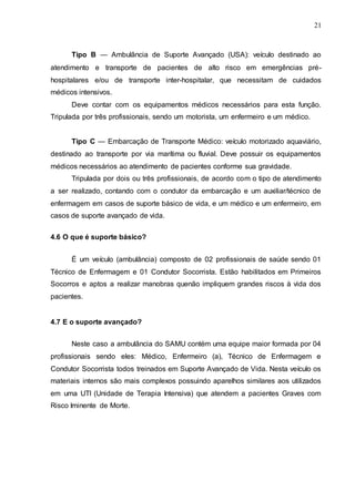 21
Tipo B — Ambulância de Suporte Avançado (USA): veículo destinado ao
atendimento e transporte de pacientes de alto risco em emergências pré-
hospitalares e/ou de transporte inter-hospitalar, que necessitam de cuidados
médicos intensivos.
Deve contar com os equipamentos médicos necessários para esta função.
Tripulada por três profissionais, sendo um motorista, um enfermeiro e um médico.
Tipo C — Embarcação de Transporte Médico: veículo motorizado aquaviário,
destinado ao transporte por via marítima ou fluvial. Deve possuir os equipamentos
médicos necessários ao atendimento de pacientes conforme sua gravidade.
Tripulada por dois ou três profissionais, de acordo com o tipo de atendimento
a ser realizado, contando com o condutor da embarcação e um auxiliar/técnico de
enfermagem em casos de suporte básico de vida, e um médico e um enfermeiro, em
casos de suporte avançado de vida.
4.6 O que é suporte básico?
É um veículo (ambulância) composto de 02 profissionais de saúde sendo 01
Técnico de Enfermagem e 01 Condutor Socorrista. Estão habilitados em Primeiros
Socorros e aptos a realizar manobras quenão impliquem grandes riscos à vida dos
pacientes.
4.7 E o suporte avançado?
Neste caso a ambulância do SAMU contém uma equipe maior formada por 04
profissionais sendo eles: Médico, Enfermeiro (a), Técnico de Enfermagem e
Condutor Socorrista todos treinados em Suporte Avançado de Vida. Nesta veículo os
materiais internos são mais complexos possuindo aparelhos similares aos utilizados
em uma UTI (Unidade de Terapia Intensiva) que atendem a pacientes Graves com
Risco Iminente de Morte.
 