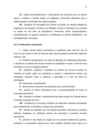 23
XI - avaliar permanentemente o desempenho das parcerias com os demais
atores e notificar o Comitê Gestor de Urgências, fornecendo elementos para a
implementação e otimização das ações conjuntas;
XII - participar da formulação dos Planos de Saúde, de Atenção Integral às
Urgências e de Atenção a Eventos com Múltiplas Vítimas e Desastres, do município
ou região de sua área de abrangência, fornecendo dados epidemiológicos,
contextualizando os agravos atendidos e identificando os fatores facilitadores e de
estrangulamento das ações.
4.8.1.2 Atribuições específicas:
I - manter escuta médica permanente e qualificada para este fim, nas 24
horas do dia, todos os dias da semana, pelo número gratuito nacional das urgências
médicas: 192;
II - identificar necessidades, por meio da utilização de metodologia adequada,
e classificar os pedidos de socorro oriundos da população em geral, a partir de seus
domicílios ou de vias e lugares públicos;
III - identificar, qualificar e classificar os pedidos de socorro oriundos de
unidades de saúde, julgar sua pertinência e exercer a telemedicina sempre que
necessário. Discernir sobre a urgência, a gravidade e o risco de todas as
solicitações;
IV - hierarquizar necessidades;
V - decidir sobre a resposta mais adequada para cada demanda;
VI - garantir os meios necessários para a operacionalização de todas as
respostas necessárias;
VII - monitorar e orientar o atendimento feito pelas equipes de Suporte Básico
e Suporte Avançado de Vida;
VIII - providenciar os recursos auxiliares de diferentes naturezas necessários
para complementar a assistência, sempre que necessário;
IX - notificar as unidades que irão receber pacientes, informando às equipes
médicas receptoras as condições clínicas dos pacientes e possíveis recursos
necessários;
X - permear o ato médico de regular por um conceito ampliado de urgência,
acolhendo a necessidade expressa por cada cidadão, definindo para cada um a
 