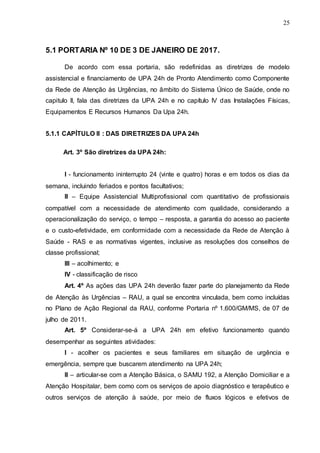 25
5.1 PORTARIA Nº 10 DE 3 DE JANEIRO DE 2017.
De acordo com essa portaria, são redefinidas as diretrizes de modelo
assistencial e financiamento de UPA 24h de Pronto Atendimento como Componente
da Rede de Atenção às Urgências, no âmbito do Sistema Único de Saúde, onde no
capitulo II, fala das diretrizes da UPA 24h e no capítulo IV das Instalações Físicas,
Equipamentos E Recursos Humanos Da Upa 24h.
5.1.1 CAPÍTULO II : DAS DIRETRIZES DA UPA 24h
Art. 3º São diretrizes da UPA 24h:
I - funcionamento ininterrupto 24 (vinte e quatro) horas e em todos os dias da
semana, incluindo feriados e pontos facultativos;
II – Equipe Assistencial Multiprofissional com quantitativo de profissionais
compatível com a necessidade de atendimento com qualidade, considerando a
operacionalização do serviço, o tempo – resposta, a garantia do acesso ao paciente
e o custo-efetividade, em conformidade com a necessidade da Rede de Atenção à
Saúde - RAS e as normativas vigentes, inclusive as resoluções dos conselhos de
classe profissional;
III – acolhimento; e
IV - classificação de risco
Art. 4º As ações das UPA 24h deverão fazer parte do planejamento da Rede
de Atenção às Urgências – RAU, a qual se encontra vinculada, bem como incluídas
no Plano de Ação Regional da RAU, conforme Portaria nº 1.600/GM/MS, de 07 de
julho de 2011.
Art. 5º Considerar-se-á a UPA 24h em efetivo funcionamento quando
desempenhar as seguintes atividades:
I - acolher os pacientes e seus familiares em situação de urgência e
emergência, sempre que buscarem atendimento na UPA 24h;
II – articular-se com a Atenção Básica, o SAMU 192, a Atenção Domiciliar e a
Atenção Hospitalar, bem como com os serviços de apoio diagnóstico e terapêutico e
outros serviços de atenção à saúde, por meio de fluxos lógicos e efetivos de
 