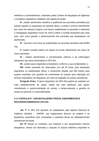 26
referência e contrarreferência, ordenados pelas Centrais de Regulação de Urgências
e complexos reguladores instalados nas regiões de saúde;
III - prestar atendimento resolutivo e qualificado aos pacientes acometidos por
quadros agudos ou agudizados de natureza clínica, e prestar o primeiro atendimento
aos casos de natureza cirúrgica e de trauma, estabilizando os pacientes e realizando
a investigação diagnóstica inicial, de modo a definir a conduta necessária para cada
caso, bem como garantir o referenciamento dos pacientes que necessitarem de
atendimento;
IV - funcionar como local de estabilização de pacientes atendidos pelo SAMU
192;
V- realizar consulta médica em regime de pronto atendimento nos casos de
menor gravidade;
VI - realizar atendimentos e procedimentos médicos e de enfermagem
adequados aos casos demandados à UPA 24h;
VII - prestar apoio diagnóstico e terapêutico conforme a sua complexidade; e
VIII- manter pacientes em observação, por até 24 horas, para elucidação
diagnóstica ou estabilização clínica, e encaminhar aqueles que não tiveram suas
queixas resolvidas com garantia da continuidade do cuidado para internação em
serviços hospitalares de retaguarda, por meio da regulação do acesso assistencial.
Parágrafo Único. O apoio diagnóstico da UPA 24h poderá ser realizado em
outro estabelecimento de saúde, desde que seja justificado pelo gestor,
considerando a operacionalização do serviço, o tempo-resposta, a garantia do
acesso ao paciente e o custo-efetividade.
5.1.2 CAPÍTULO IV : DAS INSTALAÇÕES FÍSICAS, EQUIPAMENTOS E
RECURSOS HUMANOS DA UPA 24h.
Art. 7º A UPA 24h atenderá ao estabelecido pela Agência Nacional de
Vigilância Sanitária – ANVISA, aos regulamentos técnicos de projetos e às
legislações específicas para construções e estruturas físicas de estabelecimentos
assistenciais de saúde.
Art. 8º Quanto ao mobiliário, aos materiais e aos equipamentos mínimos
obrigatórios, deverá ser observado o disposto no arquivo eletrônico disponível no
 