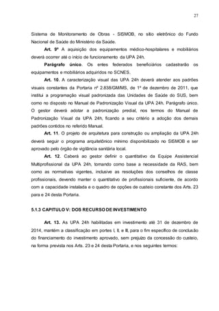 27
Sistema de Monitoramento de Obras - SISMOB, no sítio eletrônico do Fundo
Nacional de Saúde do Ministério da Saúde.
Art. 9º A aquisição dos equipamentos médico-hospitalares e mobiliários
deverá ocorrer até o início de funcionamento da UPA 24h.
Parágrafo único. Os entes federados beneficiários cadastrarão os
equipamentos e mobiliários adquiridos no SCNES.
Art. 10. A caracterização visual das UPA 24h deverá atender aos padrões
visuais constantes da Portaria nº 2.838/GM/MS, de 1º de dezembro de 2011, que
institui a programação visual padronizada das Unidades de Saúde do SUS, bem
como no disposto no Manual de Padronização Visual da UPA 24h. Parágrafo único.
O gestor deverá adotar a padronização predial, nos termos do Manual de
Padronização Visual da UPA 24h, ficando a seu critério a adoção dos demais
padrões contidos no referido Manual.
Art. 11. O projeto de arquitetura para construção ou ampliação da UPA 24h
deverá seguir o programa arquitetônico mínimo disponibilizado no SISMOB e ser
aprovado pelo órgão de vigilância sanitária local.
Art. 12. Caberá ao gestor definir o quantitativo da Equipe Assistencial
Multiprofissional da UPA 24h, tomando como base a necessidade da RAS, bem
como as normativas vigentes, inclusive as resoluções dos conselhos de classe
profissionais, devendo manter o quantitativo de profissionais suficiente, de acordo
com a capacidade instalada e o quadro de opções de custeio constante dos Arts. 23
para e 24 desta Portaria.
5.1.3 CAPITULO V: DOS RECURSO DE INVESTIMENTO
Art. 13. As UPA 24h habilitadas em investimento até 31 de dezembro de
2014, mantém a classificação em portes I, II, e III, para o fim específico de conclusão
do financiamento do investimento aprovado, sem prejuízo da concessão do custeio,
na forma prevista nos Arts. 23 e 24 desta Portaria, e nos seguintes termos:
 