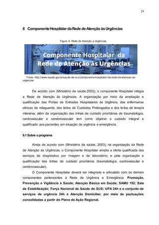 29
6 ComponenteHospitalardaRede deAtenção àsUrgências
Figura 6: Rede de Atenção a Urgências
Fonte: http://www.saude.gov.br/saude-de-a-z/componente-hospitalar-da-rede-de-atencao-as-
urgencias
De acordo com (Ministério da saúde,2003), o componente Hospitalar integra
a Rede de Atenção às Urgências. A organização por meio da ampliação e
qualificação das Portas de Entradas Hospitalares de Urgência, das enfermarias
clínicas de retaguarda, dos leitos de Cuidados Prolongados e dos leitos de terapia
intensiva, além da organização das linhas de cuidado prioritárias de traumatologia,
cardiovascular e cerebrovascular tem como objetivo o cuidado integral e
qualificado aos pacientes em situação de urgência e emergência.
6.1 Sobre oprograma
Ainda de acordo com (Ministério da saúde, 2003), na organização da Rede
de Atenção ás Urgências, o Componente Hospitalar amplia a oferta qualificada dos
serviços de diagnóstico por imagem e de laboratório; e pela organização e
qualificação das linhas de cuidado prioritárias (traumatologia, cardiovascular e
cerebrovascular).
O Componente Hospitalar deverá ser integrado e articulado com os demais
componentes pertencentes à Rede de Urgência e Emergência: Promoção,
Prevenção e Vigilância à Saúde; Atenção Básica em Saúde; SAMU 192; Sala
de Estabilização; Força Nacional de Saúde do SUS; UPA 24h e o conjunto de
serviços de urgência 24h e Atenção Domiciliar; por meio de pactuações
consolidadas a partir do Plano de Ação Regional.
 
