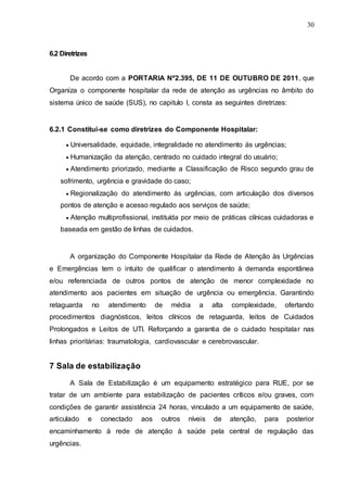 30
6.2 Diretrizes
De acordo com a PORTARIA Nº2.395, DE 11 DE OUTUBRO DE 2011, que
Organiza o componente hospitalar da rede de atenção as urgências no âmbito do
sistema único de saúde (SUS), no capitulo I, consta as seguintes diretrizes:
6.2.1 Constitui-se como diretrizes do Componente Hospitalar:
 Universalidade, equidade, integralidade no atendimento ás urgências;
 Humanização da atenção, centrado no cuidado integral do usuário;
 Atendimento priorizado, mediante a Classificação de Risco segundo grau de
sofrimento, urgência e gravidade do caso;
 Regionalização do atendimento ás urgências, com articulação dos diversos
pontos de atenção e acesso regulado aos serviços de saúde;
 Atenção multiprofissional, instituída por meio de práticas clínicas cuidadoras e
baseada em gestão de linhas de cuidados.
A organização do Componente Hospitalar da Rede de Atenção às Urgências
e Emergências tem o intuito de qualificar o atendimento à demanda espontânea
e/ou referenciada de outros pontos de atenção de menor complexidade no
atendimento aos pacientes em situação de urgência ou emergência. Garantindo
retaguarda no atendimento de média a alta complexidade, ofertando
procedimentos diagnósticos, leitos clínicos de retaguarda, leitos de Cuidados
Prolongados e Leitos de UTI. Reforçando a garantia de o cuidado hospitalar nas
linhas prioritárias: traumatologia, cardiovascular e cerebrovascular.
7 Sala de estabilização
A Sala de Estabilização é um equipamento estratégico para RUE, por se
tratar de um ambiente para estabilização de pacientes críticos e/ou graves, com
condições de garantir assistência 24 horas, vinculado a um equipamento de saúde,
articulado e conectado aos outros níveis de atenção, para posterior
encaminhamento à rede de atenção à saúde pela central de regulação das
urgências.
 