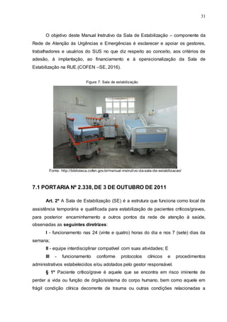 31
O objetivo deste Manual Instrutivo da Sala de Estabilização – componente da
Rede de Atenção às Urgências e Emergências é esclarecer e apoiar os gestores,
trabalhadores e usuários do SUS no que diz respeito ao conceito, aos critérios de
adesão, à implantação, ao financiamento e à operacionalização da Sala de
Estabilização na RUE.(COFEN –SE, 2016).
Figura 7: Sala de estabilização
Fonte: http://biblioteca.cofen.gov.br/manual-instrutivo-da-sala-de-estabilizacao/
7.1 PORTARIA Nº 2.338,DE 3 DE OUTUBRO DE 2011
Art. 2º A Sala de Estabilização (SE) é a estrutura que funciona como local de
assistência temporária e qualificada para estabilização de pacientes críticos/graves,
para posterior encaminhamento a outros pontos da rede de atenção à saúde,
observadas as seguintes diretrizes:
I - funcionamento nas 24 (vinte e quatro) horas do dia e nos 7 (sete) dias da
semana;
II - equipe interdisciplinar compatível com suas atividades; E
III - funcionamento conforme protocolos clínicos e procedimentos
administrativos estabelecidos e/ou adotados pelo gestor responsável.
§ 1º Paciente crítico/grave é aquele que se encontra em risco iminente de
perder a vida ou função de órgão/sistema do corpo humano, bem como aquele em
frágil condição clínica decorrente de trauma ou outras condições relacionadas a
 