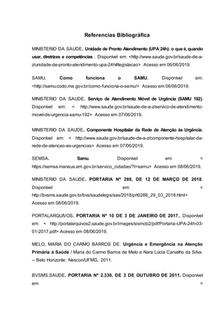 Referencias Bibliográfica
MINISTERIO DA SAUDE. Unidade de Pronto Atendimento (UPA 24h): o que é, quando
usar, diretrizes e competências . Disponível em: <http://www.saude.gov.br/saude-de-a-
z/unidade-de-pronto-atendimento-upa-24h#legislacao> Acesso em 06/06/2019.
27, 2012
SAMU. Como funciona o SAMU. Disponível em:
<http://samu.codo.ma.gov.br/como-funciona-o-samu/> Acesso em 06/06/2019.
MINISTERIO DA SAUDE. Serviço de Atendimento Móvel de Urgência (SAMU 192).
Disponível em: < http://www.saude.gov.br/saude-de-a-z/servico-de-atendimento-
movel-de-urgencia-samu-192> Acesso em 07/06/2019.
MINISTERIO DA SAUDE. Componente Hospitalar da Rede de Atenção às Urgência.
Disponível em: < http://www.saude.gov.br/saude-de-a-z/componente-hospitalar-da-
rede-de-atencao-as-urgencias> Acesso em 07/06/2019.
SEMSA. Samu. Disponível em: <
https://semsa.manaus.am.gov.br/servico_cidadao/?t=samu> Acesso em 08/06/2019.
MINISTERIO DA SAUDE. PORTARIA Nº 288, DE 12 DE MARÇO DE 2018.
Disponível em: <
http://bvsms.saude.gov.br/bvs/saudelegis/sas/2018/prt0288_29_03_2018.html>
Acesso em 08/06/2019.
PORTALARQUIVOS. PORTARIA Nº 10 DE 3 DE JANEIRO DE 2017.. Disponível
em: < http://portalarquivos2.saude.gov.br/images/sismob2/pdf/Portaria-UPA-24h-03-
01-2017.pdf> Acesso em 08/06/2019.
MELO, MARIA DO CARMO BARROS DE. Urgência e Emergência na Atenção
Primária à Saúde / Maria do Carmo Barros de Melo e Nara Lúcia Carvalho da Silva.
-- Belo Horizonte: Nescon/UFMG, 2011.
BVSMS.SAUDE. PORTARIA Nº 2.338, DE 3 DE OUTUBRO DE 2011. Disponível
em: <
 