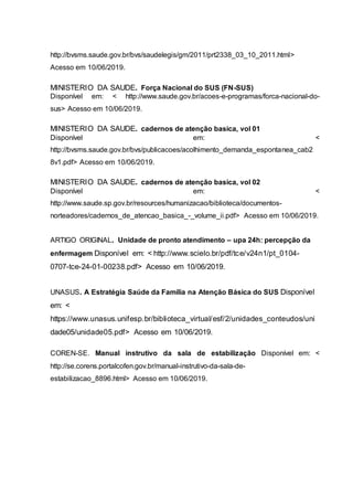 http://bvsms.saude.gov.br/bvs/saudelegis/gm/2011/prt2338_03_10_2011.html>
Acesso em 10/06/2019.
MINISTERIO DA SAUDE. Força Nacional do SUS (FN-SUS)
Disponível em: < http://www.saude.gov.br/acoes-e-programas/forca-nacional-do-
sus> Acesso em 10/06/2019.
MINISTERIO DA SAUDE. cadernos de atenção basica, vol 01
Disponível em: <
http://bvsms.saude.gov.br/bvs/publicacoes/acolhimento_demanda_espontanea_cab2
8v1.pdf> Acesso em 10/06/2019.
MINISTERIO DA SAUDE. cadernos de atenção basica, vol 02
Disponível em: <
http://www.saude.sp.gov.br/resources/humanizacao/biblioteca/documentos-
norteadores/cadernos_de_atencao_basica_-_volume_ii.pdf> Acesso em 10/06/2019.
ARTIGO ORIGINAL. Unidade de pronto atendimento – upa 24h: percepção da
enfermagem Disponível em: < http://www.scielo.br/pdf/tce/v24n1/pt_0104-
0707-tce-24-01-00238.pdf> Acesso em 10/06/2019.
UNASUS. A Estratégia Saúde da Família na Atenção Básica do SUS Disponível
em: <
https://www.unasus.unifesp.br/biblioteca_virtual/esf/2/unidades_conteudos/uni
dade05/unidade05.pdf> Acesso em 10/06/2019.
COREN-SE. Manual instrutivo da sala de estabilização Disponível em: <
http://se.corens.portalcofen.gov.br/manual-instrutivo-da-sala-de-
estabilizacao_8896.html> Acesso em 10/06/2019.
 