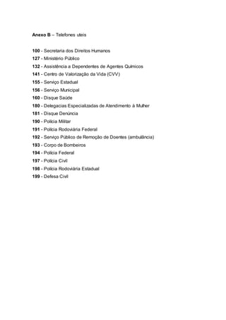 Anexo B – Telefones uteis
100 - Secretaria dos Direitos Humanos
127 - Ministério Público
132 - Assistência a Dependentes de Agentes Químicos
141 - Centro de Valorização da Vida (CVV)
155 - Serviço Estadual
156 - Serviço Municipal
160 - Disque Saúde
180 - Delegacias Especializadas de Atendimento à Mulher
181 - Disque Denúncia
190 - Polícia Militar
191 - Polícia Rodoviária Federal
192 - Serviço Público de Remoção de Doentes (ambulância)
193 - Corpo de Bombeiros
194 - Polícia Federal
197 - Polícia Civil
198 - Polícia Rodoviária Estadual
199 - Defesa Civil
 
