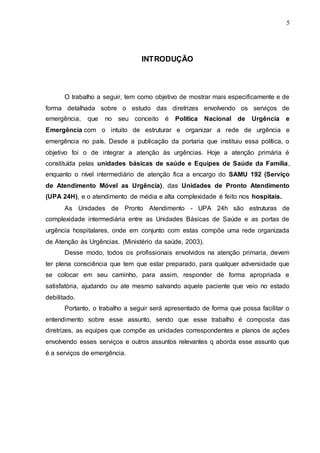 5
INTRODUÇÃO
O trabalho a seguir, tem como objetivo de mostrar mais especificamente e de
forma detalhada sobre o estudo das diretrizes envolvendo os serviços de
emergência, que no seu conceito é Política Nacional de Urgência e
Emergência com o intuito de estruturar e organizar a rede de urgência e
emergência no país. Desde a publicação da portaria que instituiu essa política, o
objetivo foi o de integrar a atenção às urgências. Hoje a atenção primária é
constituída pelas unidades básicas de saúde e Equipes de Saúde da Família,
enquanto o nível intermediário de atenção fica a encargo do SAMU 192 (Serviço
de Atendimento Móvel as Urgência), das Unidades de Pronto Atendimento
(UPA 24H), e o atendimento de média e alta complexidade é feito nos hospitais.
As Unidades de Pronto Atendimento - UPA 24h são estruturas de
complexidade intermediária entre as Unidades Básicas de Saúde e as portas de
urgência hospitalares, onde em conjunto com estas compõe uma rede organizada
de Atenção às Urgências. (Ministério da saúde, 2003).
Desse modo, todos os profissionais envolvidos na atenção primaria, devem
ter plena consciência que tem que estar preparado, para qualquer adversidade que
se colocar em seu caminho, para assim, responder de forma apropriada e
satisfatória, ajudando ou ate mesmo salvando aquele paciente que veio no estado
debilitado.
Portanto, o trabalho a seguir será apresentado de forma que possa facilitar o
entendimento sobre esse assunto, sendo que esse trabalho é composta das
diretrizes, as equipes que compõe as unidades correspondentes e planos de ações
envolvendo esses serviços e outros assuntos relevantes q aborda esse assunto que
é a serviços de emergência.
 