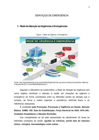 6
SERVIÇOS DE EMERGÊNCIA
1. Rede deAtenção àsUrgênciase Emergências
Figura 1: Rede de Urgência e Emergência
Fonte: http://promoversaude.ning.com/profiles/blogs/rede-de-urg-ncia-e-emerg-ncia-portaria-1600-de-
7-de-julho-de-2011?overrideMobileRedirect=1
Segundo o (Ministério da saúde,2003), a Rede de Atenção às Urgências tem
como objetivo reordenar a atenção à saúde em situações de urgência e
emergência de forma coordenada entre os diferentes pontos de atenção que a
compõe, de forma a melhor organizar a assistência, definindo fluxos e as
referências adequadas.
É constituída pela Promoção, Prevenção e Vigilância em Saúde; Atenção
Básica; SAMU 192; Sala de Estabilização; Força Nacional do SUS; UPA 24h;
Unidades Hospitalares e Atenção Domiciliar.
Sua complexidade se dá pela necessidade do atendimento 24 horas às
diferentes condições de saúde: agudas ou crônicas; sendo elas de natureza
clínica, cirúrgica, traumatológica entre outras.
 