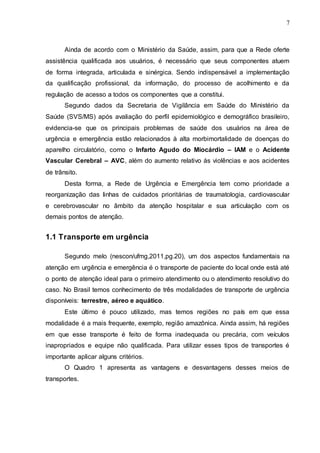 7
Ainda de acordo com o Ministério da Saúde, assim, para que a Rede oferte
assistência qualificada aos usuários, é necessário que seus componentes atuem
de forma integrada, articulada e sinérgica. Sendo indispensável a implementação
da qualificação profissional, da informação, do processo de acolhimento e da
regulação de acesso a todos os componentes que a constitui.
Segundo dados da Secretaria de Vigilância em Saúde do Ministério da
Saúde (SVS/MS) após avaliação do perfil epidemiológico e demográfico brasileiro,
evidencia-se que os principais problemas de saúde dos usuários na área de
urgência e emergência estão relacionados à alta morbimortalidade de doenças do
aparelho circulatório, como o Infarto Agudo do Miocárdio – IAM e o Acidente
Vascular Cerebral – AVC, além do aumento relativo ás violências e aos acidentes
de trânsito.
Desta forma, a Rede de Urgência e Emergência tem como prioridade a
reorganização das linhas de cuidados prioritárias de traumatologia, cardiovascular
e cerebrovascular no âmbito da atenção hospitalar e sua articulação com os
demais pontos de atenção.
1.1 Transporte em urgência
Segundo melo (nescon/ufmg,2011,pg.20), um dos aspectos fundamentais na
atenção em urgência e emergência é o transporte de paciente do local onde está até
o ponto de atenção ideal para o primeiro atendimento ou o atendimento resolutivo do
caso. No Brasil temos conhecimento de três modalidades de transporte de urgência
disponíveis: terrestre, aéreo e aquático.
Este último é pouco utilizado, mas temos regiões no país em que essa
modalidade é a mais frequente, exemplo, região amazônica. Ainda assim, há regiões
em que esse transporte é feito de forma inadequada ou precária, com veículos
inapropriados e equipe não qualificada. Para utilizar esses tipos de transportes é
importante aplicar alguns critérios.
O Quadro 1 apresenta as vantagens e desvantagens desses meios de
transportes.
 