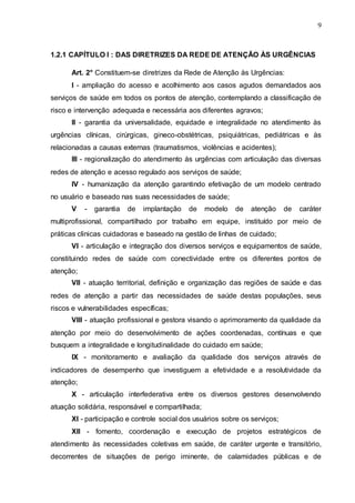 9
1.2.1 CAPÍTULO I : DAS DIRETRIZES DA REDE DE ATENÇÃO ÀS URGÊNCIAS
Art. 2° Constituem-se diretrizes da Rede de Atenção às Urgências:
I - ampliação do acesso e acolhimento aos casos agudos demandados aos
serviços de saúde em todos os pontos de atenção, contemplando a classificação de
risco e intervenção adequada e necessária aos diferentes agravos;
II - garantia da universalidade, equidade e integralidade no atendimento às
urgências clínicas, cirúrgicas, gineco-obstétricas, psiquiátricas, pediátricas e às
relacionadas a causas externas (traumatismos, violências e acidentes);
III - regionalização do atendimento às urgências com articulação das diversas
redes de atenção e acesso regulado aos serviços de saúde;
IV - humanização da atenção garantindo efetivação de um modelo centrado
no usuário e baseado nas suas necessidades de saúde;
V - garantia de implantação de modelo de atenção de caráter
multiprofissional, compartilhado por trabalho em equipe, instituído por meio de
práticas clinicas cuidadoras e baseado na gestão de linhas de cuidado;
VI - articulação e integração dos diversos serviços e equipamentos de saúde,
constituindo redes de saúde com conectividade entre os diferentes pontos de
atenção;
VII - atuação territorial, definição e organização das regiões de saúde e das
redes de atenção a partir das necessidades de saúde destas populações, seus
riscos e vulnerabilidades específicas;
VIII - atuação profissional e gestora visando o aprimoramento da qualidade da
atenção por meio do desenvolvimento de ações coordenadas, contínuas e que
busquem a integralidade e longitudinalidade do cuidado em saúde;
IX - monitoramento e avaliação da qualidade dos serviços através de
indicadores de desempenho que investiguem a efetividade e a resolutividade da
atenção;
X - articulação interfederativa entre os diversos gestores desenvolvendo
atuação solidária, responsável e compartilhada;
XI - participação e controle social dos usuários sobre os serviços;
XII - fomento, coordenação e execução de projetos estratégicos de
atendimento às necessidades coletivas em saúde, de caráter urgente e transitório,
decorrentes de situações de perigo iminente, de calamidades públicas e de
 